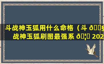 斗战神玉狐用什么命格（斗 🐧 战神玉狐刷图最强系 🦅 2020加点）